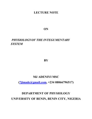 LECTURE NOTE
ON
PHYSIOLOGYOF THE INTEGUMENTARY
SYSTEM
BY
MJ ADENIYI MSC
(7jimade@gmail.com, +234 08066796517)
DEPARTMENT OF PHYSIOLOGY
UNIVERSITY OF BENIN, BENIN CITY, NIGERIA
 