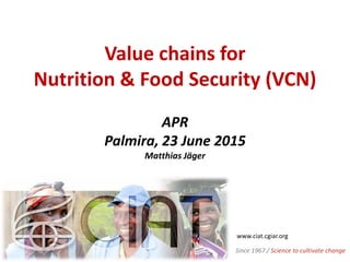 Value chains for
Nutrition & Food Security (VCN)
APR
Palmira, 23 June 2015
Matthias Jäger
www.ciat.cgiar.org
Since 1967 / Science to cultivate change
 