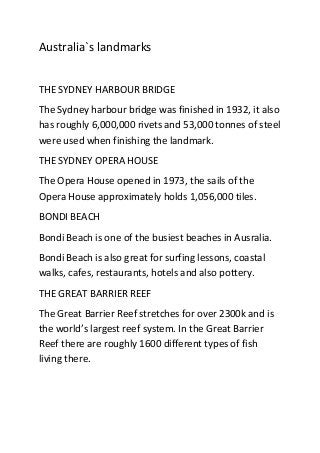Australia`s landmarks
THE SYDNEY HARBOUR BRIDGE
The Sydney harbour bridge was finished in 1932, it also
has roughly 6,000,000 rivets and 53,000 tonnes of steel
were used when finishing the landmark.
THE SYDNEY OPERA HOUSE
The Opera House opened in 1973, the sails of the
Opera House approximately holds 1,056,000 tiles.
BONDI BEACH
Bondi Beach is one of the busiest beaches in Ausralia.
Bondi Beach is also great for surfing lessons, coastal
walks, cafes, restaurants, hotels and also pottery.
THE GREAT BARRIER REEF
The Great Barrier Reef stretches for over 2300k and is
the world’s largest reef system. In the Great Barrier
Reef there are roughly 1600 different types of fish
living there.
 