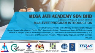 MEGA JATI ACADEMY SDN BHD
(A Division of Mega Jati Consult Sdn Bhd)
MJA-TVET PROGRAM INTRODUCTION
Certified Training Provider for the Ministry of Finance (MOF) Malaysia
Human Resource Development Fund (HRDF), Construction Industry Development Board (CIDB) Environmental
Institute of Malaysia (EiMAS) and Energy Commission (ST) for Continuous Professional Development (CPD),
Supervision and Management Program. All trainings by Mega Jati are HRDF Claimable
APRIL 2020
 