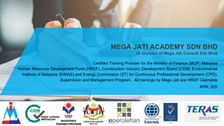 MEGA JATI ACADEMY SDN BHD
(A Division of Mega Jati Consult Sdn Bhd)
Certified Training Provider for the Ministry of Finance (MOF) Malaysia
Human Resource Development Fund (HRDF), Construction Industry Development Board (CIDB) Environmental
Institute of Malaysia (EiMAS) and Energy Commission (ST) for Continuous Professional Development (CPD),
Supervision and Management Program. All trainings by Mega Jati are HRDF Claimable
APRIL 2020
 