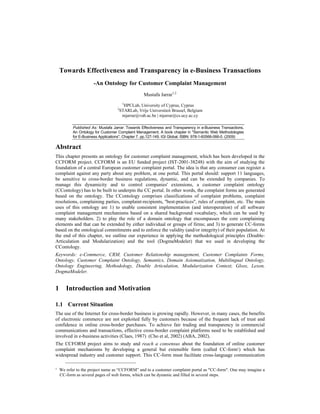Towards Effectiveness and Transparency in e-Business Transactions
-An Ontology for Customer Complaint Management
Mustafa Jarrar1,2
1
HPCLab, University of Cyprus, Cyprus
2
STARLab, Vrije Universiteit Brussel, Belgium
mjarrar@vub.ac.be | mjarrar@cs.ucy.ac.cy
Published As: Mustafa Jarrar: Towards Effectiveness and Transparency in e-Business Transactions,
An Ontology for Customer Complaint Management. A book chapter in "Semantic Web Methodologies
for E-Business Applications". Chapter 7. pp.127-149. IGI Global. ISBN: 978-1-60566-066-0. (2009)
Abstract
This chapter presents an ontology for customer complaint management, which has been developed in the
CCFORM project. CCFORM is an EU funded project (IST-2001-38248) with the aim of studying the
foundation of a central European customer complaint portal. The idea is that any consumer can register a
complaint against any party about any problem, at one portal. This portal should: support 11 languages,
be sensitive to cross-border business regulations, dynamic, and can be extended by companies. To
manage this dynamicity and to control companies' extensions, a customer complaint ontology
(CContology) has to be built to underpin the CC portal. In other words, the complaint forms are generated
based on the ontology. The CContology comprises classifications of complaint problems, complaint
resolutions, complaining parties, complaint-recipients, ''best-practices'', rules of complaint, etc. The main
uses of this ontology are 1) to enable consistent implementation (and interoperation) of all software
complaint management mechanisms based on a shared background vocabulary, which can be used by
many stakeholders. 2) to play the role of a domain ontology that encompasses the core complaining
elements and that can be extended by either individual or groups of firms; and 3) to generate CC-forms
based on the ontological commitments and to enforce the validity (and/or integrity) of their population. At
the end of this chapter, we outline our experience in applying the methodological principles (Double-
Articulation and Modularization) and the tool (DogmaModeler) that we used in developing the
CContology.
Keywords: e-Commerce, CRM, Customer Relationship management, Customer Complaints Forms,
Ontology, Customer Complaint Ontology, Semantics, Domain Axiomatization, Multilingual Ontology,
Ontology Engineering, Methodology, Double Articulation, Modularization Context, Gloss, Lexon,
DogmaModeler.
1 Introduction and Motivation
1.1 Current Situation
The use of the Internet for cross-border business is growing rapidly. However, in many cases, the benefits
of electronic commerce are not exploited fully by customers because of the frequent lack of trust and
confidence in online cross-border purchases. To achieve fair trading and transparency in commercial
communications and transactions, effective cross-border complaint platforms need to be established and
involved in e-business activities (Claes, 1987) (Cho et al, 2002) (ABA, 2002).
The CCFORM project aims to study and reach a consensus about the foundation of online customer
complaint mechanisms by developing a general but extensible form (called CC-form1) which has
widespread industry and customer support. This CC-form must facilitate cross-language communication
1 We refer to the project name as “CCFORM” and to a customer complaint portal as "CC-form". One may imagine a
CC-form as several pages of web forms, which can be dynamic and filled in several steps.
 