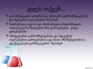  განიმტკიცებთ ცოდნას და უნარებს კარბონმჟავებისა
და მჟავების თვისებების შესახებ
 ჩატრებული ცდისა და მოძიებული ინფორმაციის
-საფუძველზე შეძლებთ მის გამოყენებას ყოფა
ცხოვრებაში
 იმსჯელებთ კარბონმჟავებისა და მჟავების
თვისებების გამოყენებისა და მათი მნიშვნელობისა
-და მსგავსება განსხვავების შესახებ
...დღეს თქვენ
 