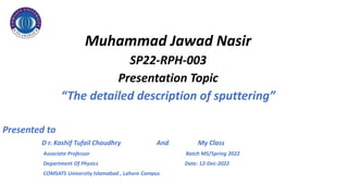 Muhammad Jawad Nasir
SP22-RPH-003
Presentation Topic
“The detailed description of sputtering”
Presented to
D r. Kashif Tufail Chaudhry And My Class
Associate Professor Batch MS/Spring 2022
Department Of Physics Date: 12-Dec-2022
COMSATS University Islamabad , Lahore Campus
 