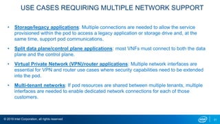 © 2019 Intel Corporation, all rights reserved 21
USE CASES REQUIRING MULTIPLE NETWORK SUPPORT
• Storage/legacy applications: Multiple connections are needed to allow the service
provisioned within the pod to access a legacy application or storage drive and, at the
same time, support pod communications.
• Split data plane/control plane applications: most VNFs must connect to both the data
plane and the control plane.
• Virtual Private Network (VPN)/router applications: Multiple network interfaces are
essential for VPN and router use cases where security capabilities need to be extended
into the pod.
• Multi-tenant networks: If pod resources are shared between multiple tenants, multiple
interfaces are needed to enable dedicated network connections for each of those
customers.
 