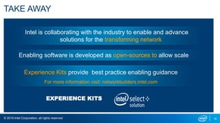 © 2019 Intel Corporation, all rights reserved 30
TAKE AWAY
Intel is collaborating with the industry to enable and advance
solutions for the transforming network
Enabling software is developed as open-sources to allow scale
EXPERIENCE KITS
Experience Kits provide best practice enabling guidance
For more information visit: networkbuilders.intel.com
 