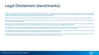© 2019 Intel Corporation, all rights reserved
Legal Disclaimers (benchmarks)
Software and workloads used in performance tests may have been optimized for performance only on Intel microprocessors. Performance tests, such as SYSmark and MobileMark, are measured using specific
computer systems, components, software, operations and functions. Any change to any of those factors may cause the results to vary. You should consult other information and performance tests to assist you in fully
evaluating your contemplated purchases, including the performance of that product when combined with other products.
Results have been estimated based on internal Intel analysis and are provided for informational purposes only. Any difference in system hardware or software design or configuration may affect actual performance.
Results have been simulated and are provided for informational purposes only. Results were derived using simulations run on an architecture simulator or model. Any difference in system hardware or software design
or configuration may affect actual performance.
Intel does not control or audit the design or implementation of third party benchmarks or Web sites referenced in this document. Intel encourages all of its customers to visit the referenced Web sites or others where
similar performance benchmarks are reported and confirm whether the referenced benchmarks are accurate and reflect performance of systems available for purchase.
Intel's compilers may or may not optimize to the same degree for non-Intel microprocessors for optimizations that are not unique to Intel microprocessors. These optimizations include SSE2, SSE3, and SSE3
instruction sets and other optimizations. Intel does not guarantee the availability, functionality, or effectiveness of any optimization on microprocessors not manufactured by Intel.
Microprocessor-dependent optimizations in this product are intended for use with Intel microprocessors. Certain optimizations not specific to Intel microarchitecture are reserved for Intel microprocessors. Please refer
to the applicable product User and Reference Guides for more information regarding the specific instruction sets covered by this notice.
Relative performance is calculated by assigning a baseline value of 1.0 to one benchmark result, and then dividing the actual benchmark result for the baseline platform into each of the specific benchmark results of
each of the other platforms, and assigning them a relative performance number that correlates with the performance improvements reported.
 