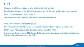 28
TRANSFORMING NETWORKING & STORAGE
Only one small kernel module to write and maintain (igb_uio.ko).
Develop the main part of the driver in user space, with all the tools and libraries you're used to.
Bugs in the driver won't crash the kernel.
Updates of the driver can take place without recompiling the kernel.
User/Admin binds PCI devices to igb_uio
UIO Framework creates /dev/uioX, and sysfs files describing BAR regions (address, size)
DPDK scans PCI bus looking for devices matching any of it’s PMDs
If a matching Driver is found, DPDK maps BAR regions into Userspace, and calls the initialization
function originally registered by the PMD
UIO
 