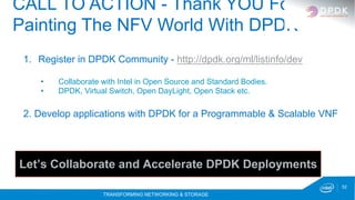 TRANSFORMING NETWORKING & STORAGE
52
CALL TO ACTION - Thank YOU For
Painting The NFV World With DPDK
1.  Register in DPDK Community - http://dpdk.org/ml/listinfo/dev
•  Collaborate with Intel in Open Source and Standard Bodies.
•  DPDK, Virtual Switch, Open DayLight, Open Stack etc.
2. Develop applications with DPDK for a Programmable & Scalable VNF
Let’s Collaborate and Accelerate DPDK Deployments
 