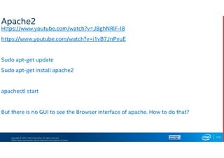 Copyright © 2017, Intel Corporation. All rights reserved.
*Other names and brands may be claimed as the property of others.
Apache2
Https://www.youtube.com/watch?v=JBghNRlF-I8
https://www.youtube.com/watch?v=i1vB7JnPvuE
Sudo apt-get update
Sudo apt-get install apache2
apachectl start
But there is no GUI to see the Browser interface of apache. How to do that?
115
 