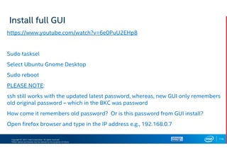 Copyright © 2017, Intel Corporation. All rights reserved.
*Other names and brands may be claimed as the property of others.
Install full GUI
https://www.youtube.com/watch?v=6e0PuU2EHp8
Sudo tasksel
Select Ubuntu Gnome Desktop
Sudo reboot
PLEASE NOTE:
ssh still works with the updated latest password, whereas, new GUI only remembers
old original password – which in the BKC was password
How come it remembers old password? Or is this password from GUI install?
Open firefox browser and type in the IP address e.g., 192.168.0.7
116
 