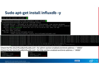 Copyright © 2017, Intel Corporation. All rights reserved.
*Other names and brands may be claimed as the property of others.
Sudo apt-get install influxdb -y
118
Check the file /etc/influxdb/influxdb.conf – for admin section enabled and bind-address = “:8083”
Check the file /etc/influxdb/influxdb.conf – for http section enabled and bind-address = “:8086”
 