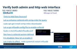 Copyright © 2017, Intel Corporation. All rights reserved.
*Other names and brands may be claimed as the property of others.
Verify both admin and http web interface
119
192.168.0.7:8083 192.168.0.7:8086
Time to Add Data Sources?
Let us enhance collectd with snmp-mibs for query
sudo apt-get install snmp-mibs-downloader
Let us go influxdb config file to enable collectd
Sudo vi etc/influxdb/influxdb.conf
See how is collectd section defined
It is disabled. Now let us enable it
Let it take its effect. sudo systemctl restart influxdb
 