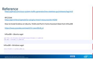 Copyright © 2017, Intel Corporation. All rights reserved.
*Other names and brands may be claimed as the property of others.
Reference
123
https://github.com/cisco-system-traffic-generator/trex-stateless-gui/releases/tag/v4.0
RFC2544
https://gerrit.fd.io/r/gitweb?p=csit.git;a=tree;f=resources;hb=HEAD
How to Install Grafana on Ubuntu 16.04 and Pull In home Assistant Data from InfluxDB
https://www.youtube.com/watch?v=oexrAKLQ_LI
InfluxDB – Ubuntu wget
wget https://dl.influxdata.com/influxdb/releases/influxdb_1.3.7_amd64.deb
sudo dpkg -i influxdb_1.3.7_amd64.deb
InfluxDB – Windows wget
unzip influxdb-1.3.7_windows_amd64.zip
 
