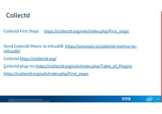 Copyright © 2017, Intel Corporation. All rights reserved.
*Other names and brands may be claimed as the property of others.
Collectd
Collectd First Steps https://collectd.org/wiki/index.php/First_steps
Send CollectD Metric to InfluxDB https://anomaly.io/collectd-metrics-to-
influxdb/
Collectd https://collectd.org/
Collectd plug-ins https://collectd.org/wiki/index.php/Table_of_Plugins
https://collectd.org/wiki/index.php/First_steps
124
 