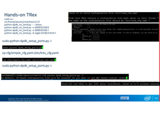Copyright © 2017, Intel Corporation. All rights reserved.
*Other names and brands may be claimed as the property of others.
Hands-on TRex
sudo su -
cd /home/ubuntu/root/trex/v2.31
python dpdk_nic_bind.py - - status
python dpdk_nic_bind.py –u 0000:03:00.0
python dpdk_nic_bind py –u 0000:03:00.1
python dpdk_nic_bind.py –b ixgbe 03:00.0 03:0.1
126
sudo python dpdk_setup_ports.py -i
cp cfg/simple_cfg.yaml /etc/trex_cfg.yaml
sudo python dpdk_setup_ports.py -i
 