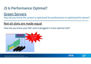 Copyright © 2017, Intel Corporation. All rights reserved.
*Other names and brands may be claimed as the property of others.
19
How do you know your NIC card is plugged in most optimal slot?
Not all slots
are made
equal !
2) Is Performance Optimal?
Green Servers
How do you know the system is optimized for performance or optimized for power?
Not all slots are made equal
 