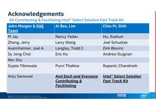 Copyright © 2017, Intel Corporation. All rights reserved.
*Other names and brands may be claimed as the property of others.
Acknowledgements
All Contributing & Facilitating Intel® Select Solution Fast Track Kit
4
John Morgan & PAE
Team
Ai Bee, Lim Chiu-Pi, Shih
M Jay Nancy Yadav Hu, Xuekun
Zhang, Jerry Larry Wang Joel Schuetze
Auernheimer, Joel A Langley, Todd C Dirk Blevins
Sy Jong Choi Eric Hu Andrew Duignan
Ren Shu
Sujata Tibrewala Purvi Thakkar Ruparel, Chandresh
Anju Saraswat And Each and Everyone
Contributing &
Facilitating
Intel® Select Solution
Fast Track Kit
 