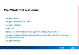 Copyright © 2017, Intel Corporation. All rights reserved.
*Other names and brands may be claimed as the property of others.
Pre-Work that was done
apt-get update
apt-get install build-essential
apt-get install git
uname –r
Note down what it returns and use in the following ‘uname –r’
apt-get install pciutils libudev-dev libboost-dev linux-headers-`uname -r`
zlib1g-dev libssl-dev
apt-get install git
 
