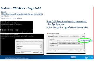Copyright © 2017, Intel Corporation. All rights reserved.
*Other names and brands may be claimed as the property of others.
Step 6:
Open Command Prompt & Issue the two commands
cd bin
nssm install Grafana
83
Step 7: Follow the steps in screenshot
7a) Application
Point the path to grafana-server.exe
Grafana – Windows – Page 2of 5
 