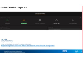 Copyright © 2017, Intel Corporation. All rights reserved.
*Other names and brands may be claimed as the property of others.
86
https://hodgkins.io/windows-metric-dashboards-with-influxdb-and-grafana
Tips & BKMs
Create a directory bin in c:/
Copy the nssm.exe to c:/bin
Extract both downloaded nssm and grafana in place in c:/downloads
Grafana – Windows – Page 5 of 5
 