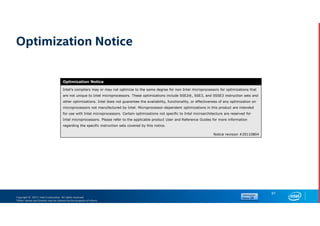 Copyright © 2017, Intel Corporation. All rights reserved.
*Other names and brands may be claimed as the property of others.
Optimization Notice
91
Optimization Notice
Intel’s compilers may or may not optimize to the same degree for non-Intel microprocessors for optimizations that
are not unique to Intel microprocessors. These optimizations include SSE2®, SSE3, and SSSE3 instruction sets and
other optimizations. Intel does not guarantee the availability, functionality, or effectiveness of any optimization on
microprocessors not manufactured by Intel. Microprocessor-dependent optimizations in this product are intended
for use with Intel microprocessors. Certain optimizations not specific to Intel microarchitecture are reserved for
Intel microprocessors. Please refer to the applicable product User and Reference Guides for more information
regarding the specific instruction sets covered by this notice.
Notice revision #20110804
 