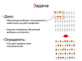 Задача

oДано:
 – Обучающая выборка: пользователи с
   известным соц-дем профилем.

 – Картина поведения обучающей
   выборки в интернете.


oОпределить:
 – Соц-дем профиль всех
   пользователей.
 