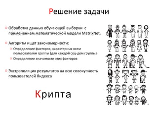 Решение задачи
o Обработка данных обучающей выборки с
  применением математической модели MatrixNet.

o Алгоритм ищет закономерности:
  o Определение факторов, характерных всем
    пользователям группы (для каждой соц-дем группы)
  o Определение значимости этих факторов


o Экстраполяция результатов на всю совокупность
  пользователей Яндекса



                Крипта
 