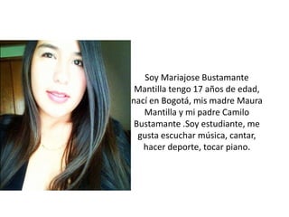 Soy Mariajose Bustamante
Mantilla tengo 17 años de edad,
nací en Bogotá, mis madre Maura
Mantilla y mi padre Camilo
Bustamante .Soy estudiante, me
gusta escuchar música, cantar,
hacer deporte, tocar piano.
 