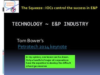 TECHNOLOGY ~ E&P INDUSTRY
Tom Bower’s
Petrotech 2014 keynote
The Squeeze : IOCs control the success in E&P
In my opinion, one lesson can be drawn.
Only a handful of major oil corporations
have the expertise to develop the difficult
oil and gas reserves
 