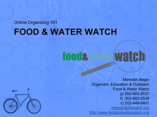 Online Organizing 101

FOOD & WATER WATCH




                                           Meredith Begin
                         Organizer, Education & Outreach
                                      Food & Water Watch
                                         p) 202-683-2537
                                         f) 202-683-2538
                                         c) 202-449-0401
                                     mbegin@fwwatch.org
                        http://www.foodandwaterwatch.org
 