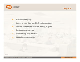 Why MJB




                                 Canadian company

                                 Lower in cost than any Big 5 Indian company

                                 Private company so decision making is quick

                                 Best customer service

                                 Relationship built on trust

                                 Honoring commitments




 Slide : 10


Confidential © Copyrights 2011 MJB Technology Solutions. All rights reserved.   www.mjbtech.com
 