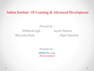 Indian Institute Of Learning & Advanced Development

Present by :
Mithilesh sigh
Jayant Sharma
Bhavasha Rana
Dipul Mandole

Present no:MJBD Pvt. Ltd.
(Service Industry)

 