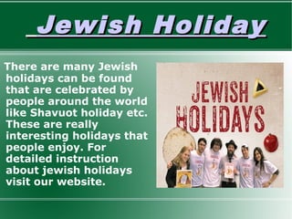 Jewish HolidayJewish Holiday
There are many Jewish
holidays can be found
that are celebrated by
people around the world
like Shavuot holiday etc.
These are really
interesting holidays that
people enjoy. For
detailed instruction
about jewish holidays
visit our website.