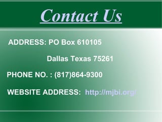 Contact Us
ADDRESS: PO Box 610105
Dallas Texas 75261
PHONE NO. : (817)864-9300
WEBSITE ADDRESS: http://mjbi.org/