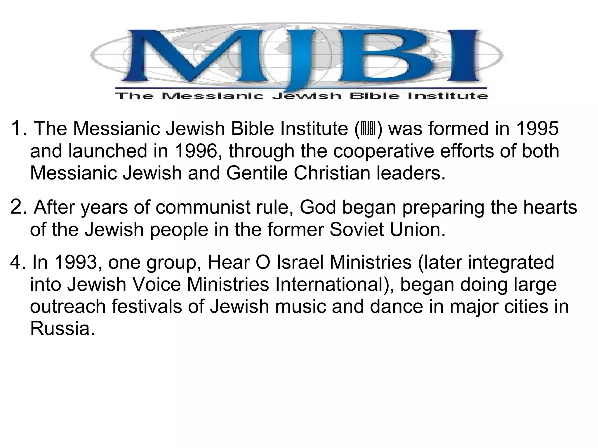1. The Messianic Jewish Bible Institute (MJBI) was formed in 1995
and launched in 1996, through the cooperative efforts of both
Messianic Jewish and Gentile Christian leaders.
2. After years of communist rule, God began preparing the hearts
of the Jewish people in the former Soviet Union.
4. In 1993, one group, Hear O Israel Ministries (later integrated
into Jewish Voice Ministries International), began doing large
outreach festivals of Jewish music and dance in major cities in
Russia.
