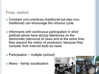 FINAL MARKS 
 Constant civic practices (traditional but also non-traditional) 
can encourage the virtuous cycle. 
 Informants with continuous participation in strict 
political sense have strong references on the 
democratic relevance of news and at the same time 
they expand the notion of produsers, because they 
consider their internet texts as news. 
 Participation – multiple (school) 
 News – family socialization 
 