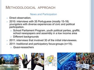 METHODOLOGICAL APPROACH 
News and Participation 
 Direct observation. 
 2010: interviews with 35 Portuguese (mostly 15-18) 
youngsters with diverse experiences of civic and political 
participation. 
 School Parliament Program, youth political parties, graffiti, 
school newspapers and assembly in a low income area 
 Different backgrounds 
 2011: interviews that involved 30 of the initial interviewees. 
 2011: traditional and participatory focus-groups (n=15). 
 Quasi-reseachers 
 