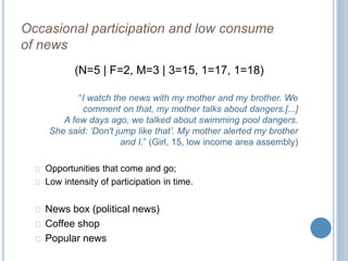 Occasional participation and low consume 
of news 
(N=5 | F=2, M=3 | 3=15, 1=17, 1=18) 
“I watch the news with my mother and my brother. We 
comment on that, my mother talks about dangers.[...] 
A few days ago, we talked about swimming pool dangers. 
She said: ‘Don't jump like that’. My mother alerted my brother 
and I.” (Girl, 15, low income area assembly) 
Opportunities that come and go; 
Low intensity of participation in time. 
News box (political news) 
Coffee shop 
Popular news 
 