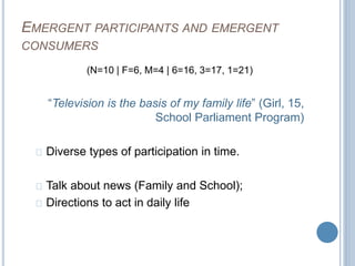 EMERGENT PARTICIPANTS AND EMERGENT 
CONSUMERS 
(N=10 | F=6, M=4 | 6=16, 3=17, 1=21) 
“Television is the basis of my family life” (Girl, 15, 
School Parliament Program) 
Diverse types of participation in time. 
Talk about news (Family and School); 
Directions to act in daily life 
 