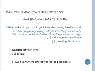 INFORMED AND ENGAGED CITIZENS 
(N=7 | F=3, M=4 | 2=15, 2=17, 3=18); 
“What media did you use to get information during the elections? 
So many people! My family, colleges from the political party, 
thousands of contact activities during the political campaign 
[...] with everyone that I know 
(girl, Youth political party) 
Multiple forms in time; 
Produsers. 
News everywhere and power fuel to participate. 
 