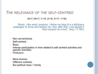 THE RELEVANCE OF THE SELF-CENTRED 
(N=7 | M=7 | 1=15, 2=16, 3=17, 1=18) 
“Music, I like what I produce. I follow my blog [it is a MySpace 
webpage], to know who follows me. And, after that, I ask people if 
they enjoyed my music.” (boy, 17, MC) 
Non conventional; 
Self-centred ; 
Boys; 
Intense participation in time related to self centred activities and 
specific activities; 
Produsers. 
More diverse; 
Different contexts; 
But political news = family. 
 