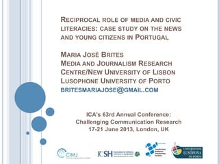 RECIPROCAL ROLE OF MEDIA AND CIVIC 
LITERACIES: CASE STUDY ON THE NEWS 
AND YOUNG CITIZENS IN PORTUGAL 
MARIA JOSÉ BRITES 
MEDIA AND JOURNALISM RESEARCH 
CENTRE/NEW UNIVERSITY OF LISBON 
LUSOPHONE UNIVERSITY OF PORTO 
BRITESMARIAJOSE@GMAIL.COM 
ICA's 63rd Annual Conference: 
Challenging Communication Research 
17-21 June 2013, London, UK 
 