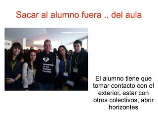 Sacar al alumno fuera .. del aula




                     El alumno tiene que
                    tomar contacto con el
                      exterior, estar con
                    otros colectivos, abrir
                          horizontes
 