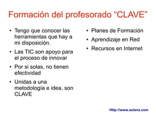 Formación del profesorado “CLAVE”
●   Tengo que conocer las     ●   Planes de Formación
    herramientas que hay a    ●   Aprendizaje en Red
    mi disposición.
                              ●   Recursos en Internet
●   Las TIC son apoyo para
    el proceso de innovar
●   Por si solas, no tienen
    efectividad
●   Unidas a una
    metodología e idea, son
    CLAVE

                                         Http://www.aulanz.com
 