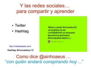 Y las redes sociales…
          para compartir y aprender

     ●   Twitter
     ●   Hashtag


  http://visibletweets.com/
 Hashtag: #innovaeduca 13


     Como dice @ainhoaeus …
“con quién andará conspirando hoy ...”
 