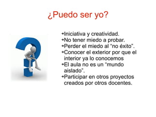 ¿Puedo ser yo?
   ➔Iniciativa y creatividad.
   ➔No tener miedo a probar.

   ➔Perder el miedo al “no éxito”.

   ➔Conocer el exterior por que el

    interior ya lo conocemos
   ➔El aula no es un “mundo

    aislado”.
   ➔Participar en otros proyectos

    creados por otros docentes.
 
