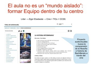 El aula no es un “mundo aislado”:
formar Equipo dentro de tu centro
     Líder → Zigor Etxebeste → Cine + TICs + CCSS




                                                        Proyecto
                                                    audiovisuales
                                                       : busca la
                                                    comprensión
                                                    de la filosofía
                                                     e historia de
                                                    Bachillerato a
                                                      través del
                                                          cine
 