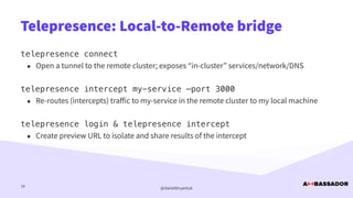 @danielbryantuk
Telepresence: Local-to-Remote bridge
18
telepresence connect


• Open a tunnel to the remote cluster; exposes “in-cluster” services/network/DNS


telepresence intercept my-service —port 3000


• Re-routes (intercepts) tra
ff
ic to my-service in the remote cluster to my local machine


telepresence login & telepresence intercept


• Create preview URL to isolate and share results of the intercept
 