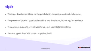 @danielbryantuk
tl;dr
2
• The inner development loop can be painful with Java microservices & Kubernetes


• Telepresence “proxies” your local machine into the cluster, increasing fast feedback


• Telepresence supports several workflows, from small to large systems


• Please support this CNCF project — get involved!
 